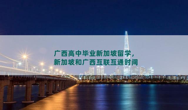 广西高中毕业新加坡留学，新加坡和广西互联互通时间