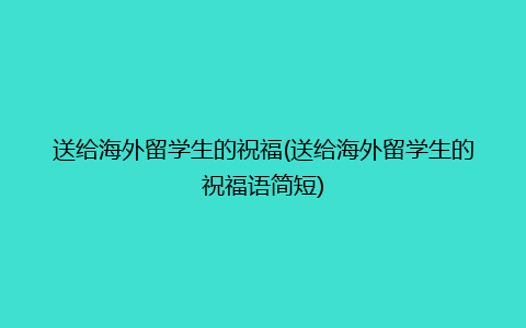 送给海外留学生的祝福(送给海外留学生的祝福语简短)