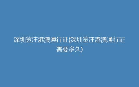 深圳签注港澳通行证(深圳签注港澳通行证需要多久)