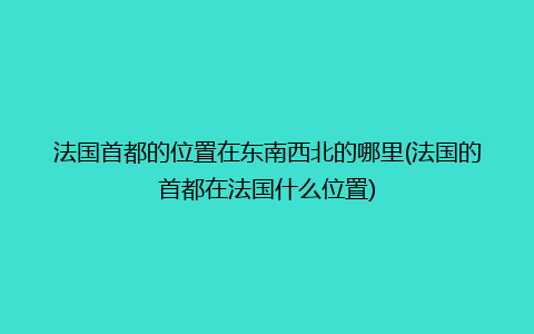 法国首都的位置在东南西北的哪里(法国的首都在法国什么位置)