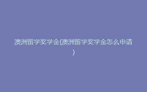 澳洲留学奖学金(澳洲留学奖学金怎么申请)