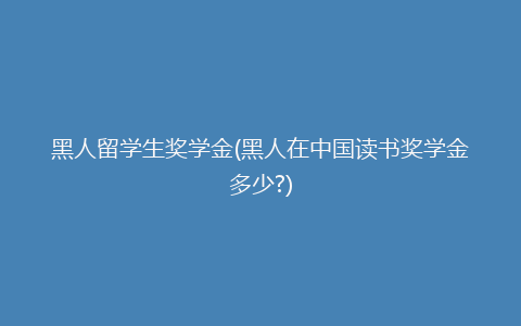 黑人留学生奖学金(黑人在中国读书奖学金多少?)