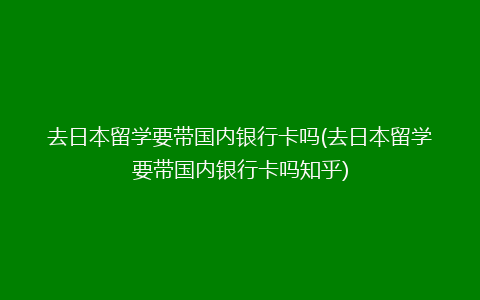 去日本留学要带国内银行卡吗(去日本留学要带国内银行卡吗知乎)