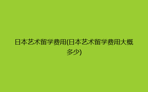 日本艺术留学费用(日本艺术留学费用大概多少)