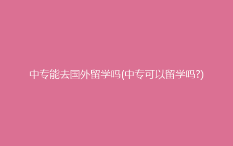 中专能去国外留学吗(中专可以留学吗?)