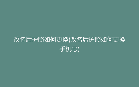 改名后护照如何更换(改名后护照如何更换手机号)