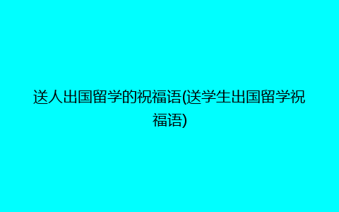 送人出国留学的祝福语(送学生出国留学祝福语)