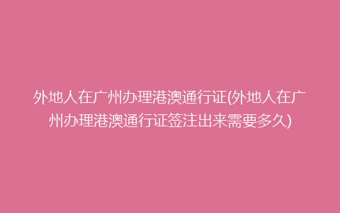 外地人在广州办理港澳通行证(外地人在广州办理港澳通行证签注出来需要多久)