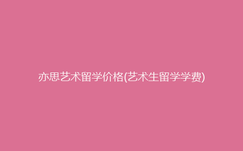 亦思艺术留学价格(艺术生留学学费)