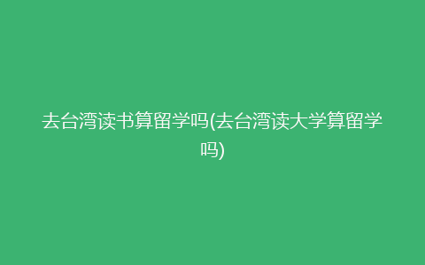 去台湾读书算留学吗(去台湾读大学算留学吗)