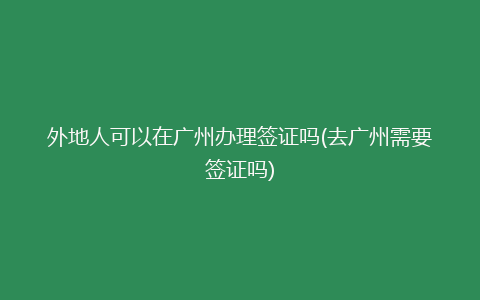 外地人可以在广州办理签证吗(去广州需要签证吗)