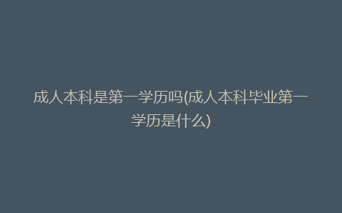 成人本科是第一学历吗(成人本科毕业第一学历是什么)