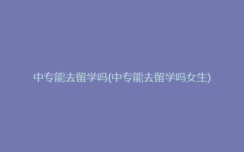 中专能去留学吗(中专能去留学吗女生)