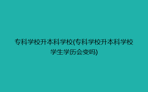 专科学校升本科学校(专科学校升本科学校学生学历会变吗)