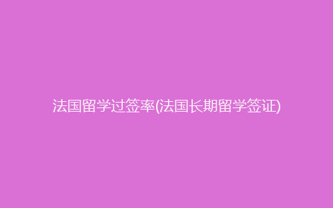 法国留学过签率(法国长期留学签证)