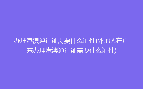 办理港澳通行证需要什么证件(外地人在广东办理港澳通行证需要什么证件)