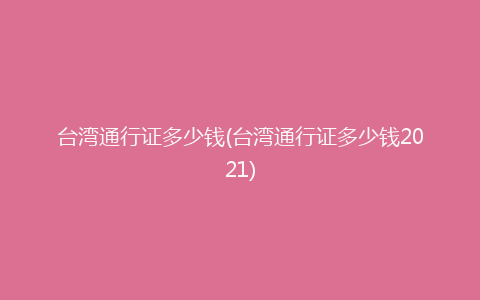 台湾通行证多少钱(台湾通行证多少钱2021)