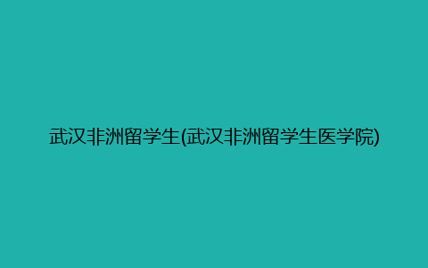 武汉非洲留学生(武汉非洲留学生医学院)