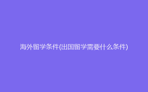 海外留学条件(出国留学需要什么条件)