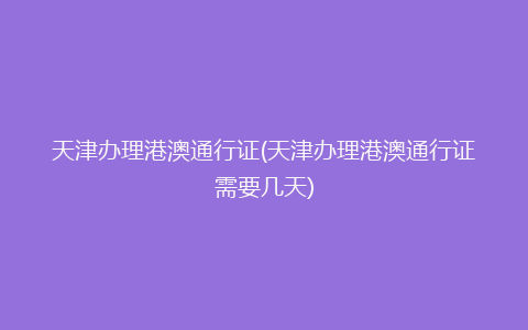 天津办理港澳通行证(天津办理港澳通行证需要几天)