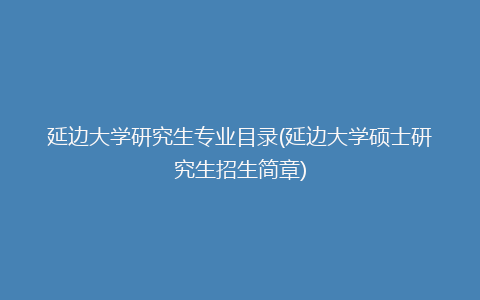 延边大学研究生专业目录(延边大学硕士研究生招生简章)