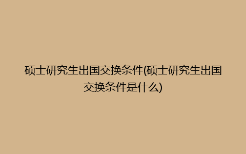 硕士研究生出国交换条件(硕士研究生出国交换条件是什么)