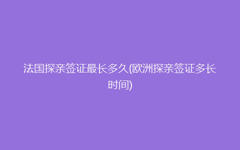 法国探亲签证最长多久(欧洲探亲签证多长时间)