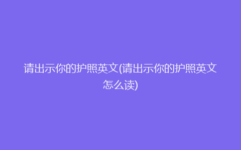 请出示你的护照英文(请出示你的护照英文怎么读)