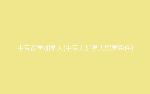 中专留学加拿大(中专去加拿大留学条件)