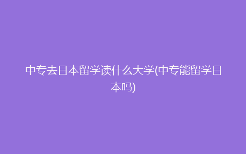 中专去日本留学读什么大学(中专能留学日本吗)