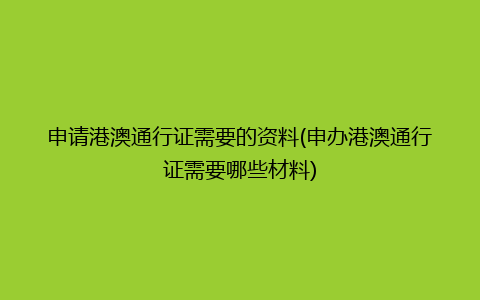 申请港澳通行证需要的资料(申办港澳通行证需要哪些材料)