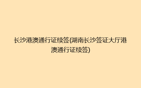 长沙港澳通行证续签(湖南长沙签证大厅港澳通行证续签)