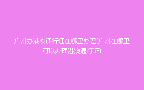 广州办港澳通行证在哪里办理(广州在哪里可以办理港澳通行证)