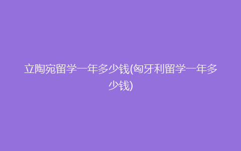 立陶宛留学一年多少钱(匈牙利留学一年多少钱)