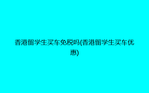 香港留学生买车免税吗(香港留学生买车优惠)