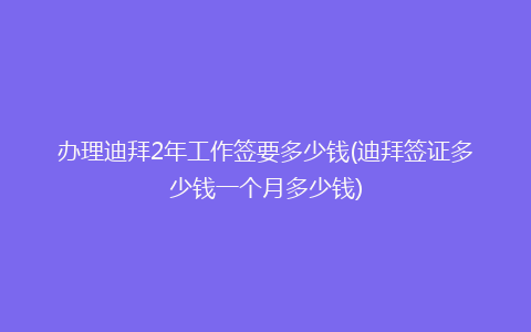 办理迪拜2年工作签要多少钱(迪拜签证多少钱一个月多少钱)