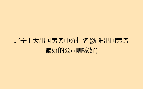 辽宁十大出国劳务中介排名(沈阳出国劳务最好的公司哪家好)