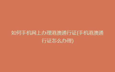 如何手机网上办理港澳通行证(手机港澳通行证怎么办理)