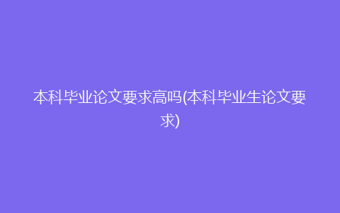 本科毕业论文要求高吗(本科毕业生论文要求)