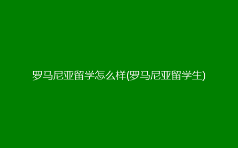 罗马尼亚留学怎么样(罗马尼亚留学生)