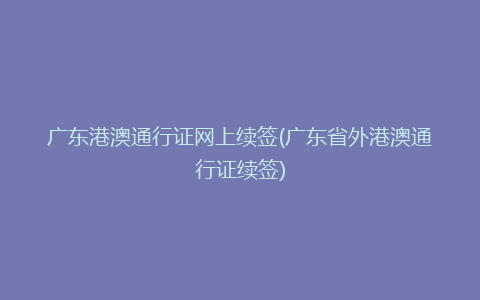 广东港澳通行证网上续签(广东省外港澳通行证续签)