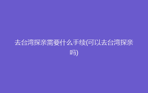 去台湾探亲需要什么手续(可以去台湾探亲吗)