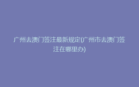 广州去澳门签注最新规定(广州市去澳门签注在哪里办)