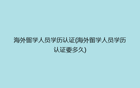 海外留学人员学历认证(海外留学人员学历认证要多久)