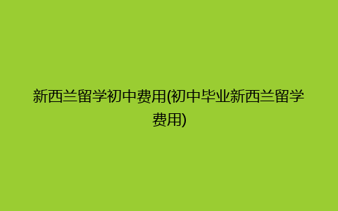 新西兰留学初中费用(初中毕业新西兰留学费用)