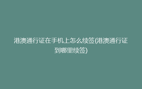 港澳通行证在手机上怎么续签(港澳通行证到哪里续签)