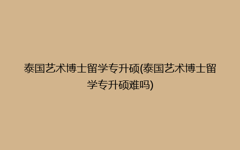 泰国艺术博士留学专升硕(泰国艺术博士留学专升硕难吗)