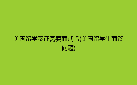 美国留学签证需要面试吗(美国留学生面签问题)