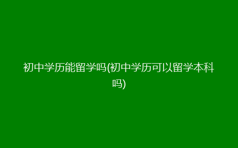 初中学历能留学吗(初中学历可以留学本科吗)