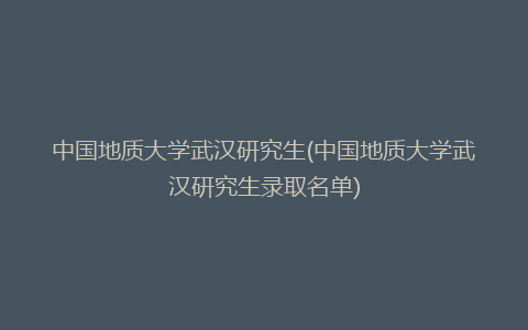 中国地质大学武汉研究生(中国地质大学武汉研究生录取名单)